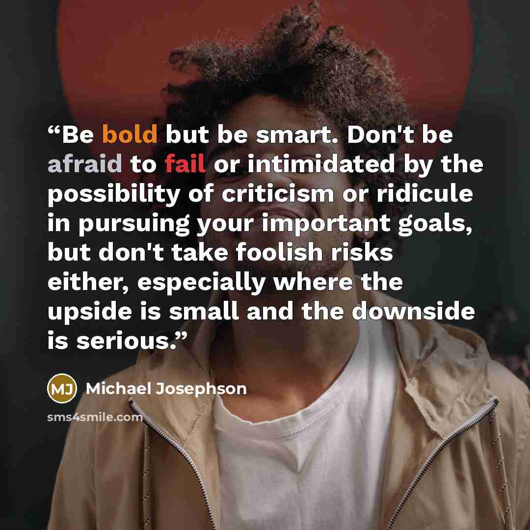 “Be bold but be smart. Don't be afraid to fail or intimidated by the possibility of criticism or ridicule in pursuing your important goals, but don't take foolish risks either, especially where the upside is small and the downside is serious.” quote by Michael Josephson