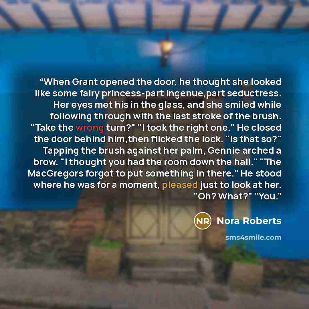 “When Grant opened the door, he thought she looked like some fairy princess-part ingenue,part seductress. Her eyes met his in the glass, and she smiled while following through with the last stroke of the brush. "Take the wrong turn?" "I took the right one." He closed the door behind him,then…” quote by Nora Roberts