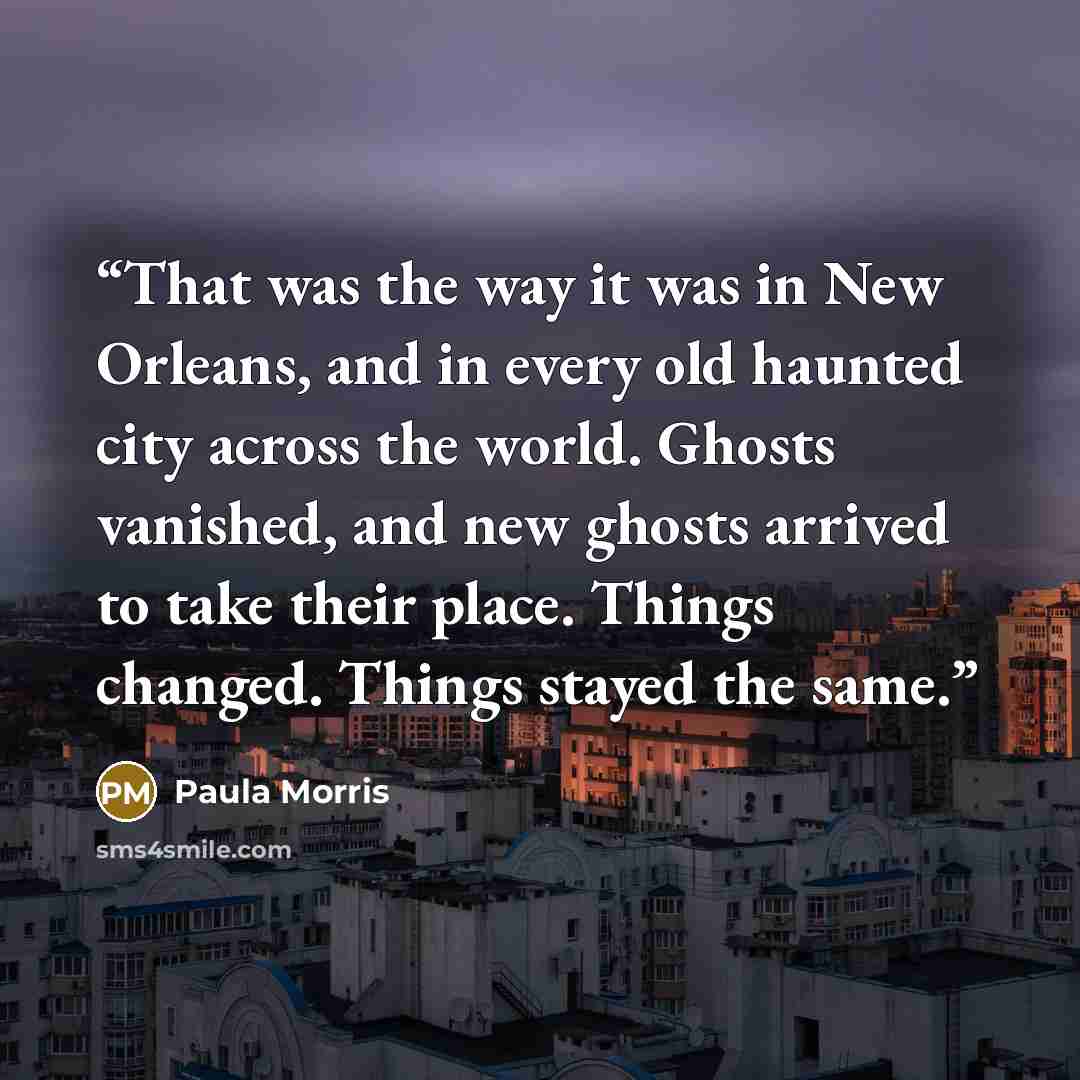 “That was the way it was in New Orleans, and in every old haunted city across the world. Ghosts vanished, and new ghosts arrived to take their place. Things changed. Things stayed the same.” quote by Paula Morris