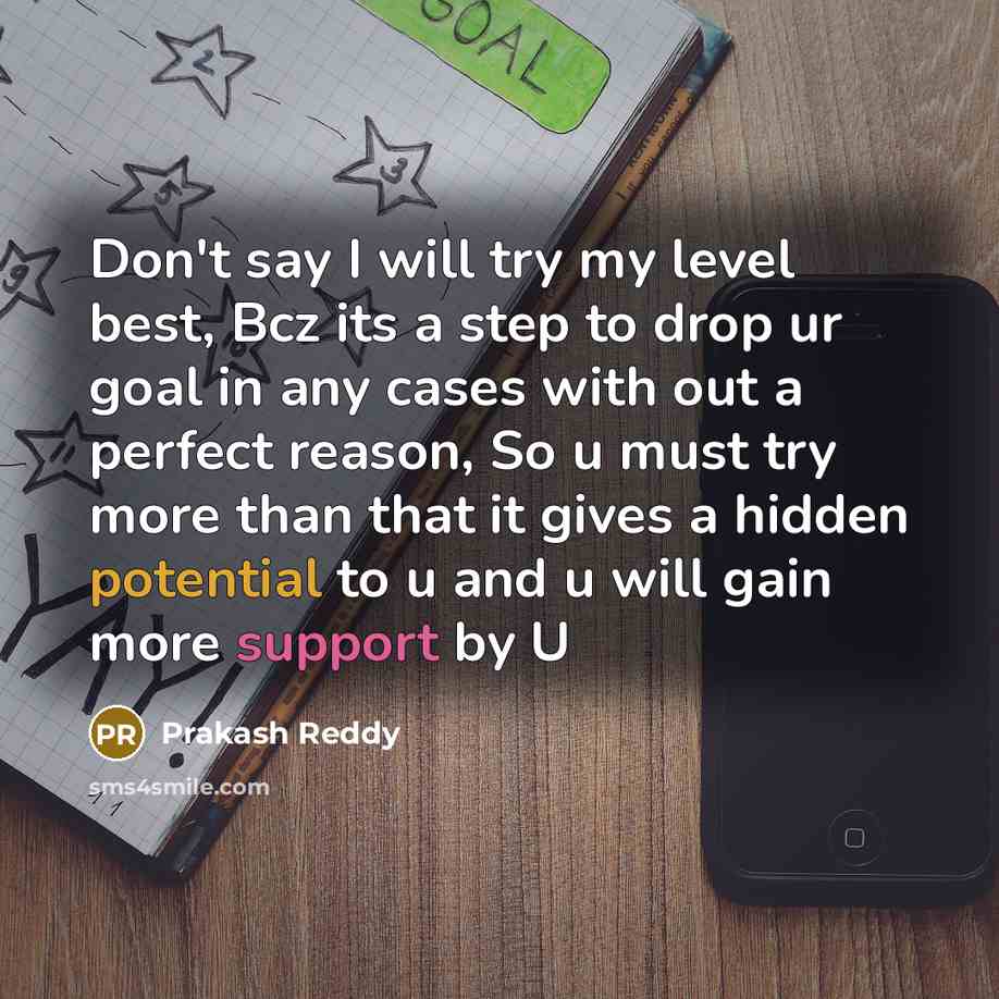 “Don't say I will try my level best, Bcz its a step to drop ur goal in any cases with out a perfect reason, So u must try more than that it gives a hidden potential to u and u will gain more support by U” quote by Prakash Reddy