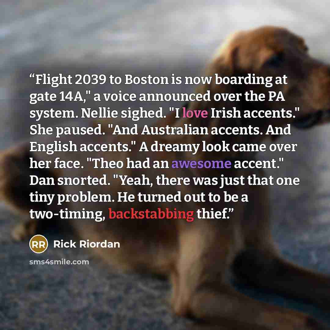 “Flight 2039 to Boston is now boarding at gate 14A," a voice announced over the PA system. Nellie sighed. "I love Irish accents." She paused. "And Australian accents. And English accents." A dreamy look came over her face. "Theo had an awesome accent." Dan snorted. "Yeah, there was just that one…” quote by Rick Riordan