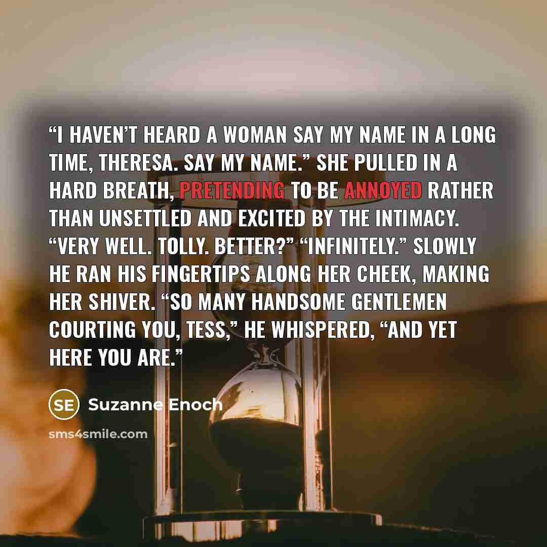 “I haven’t heard a woman say my name in a long time, Theresa. Say my name.” She pulled in a hard breath, pretending to be annoyed rather than unsettled and excited by the intimacy. “Very well. Tolly. Better?” “Infinitely.” Slowly he ran his fingertips along her cheek, making her shiver. “So many…” quote by Suzanne Enoch