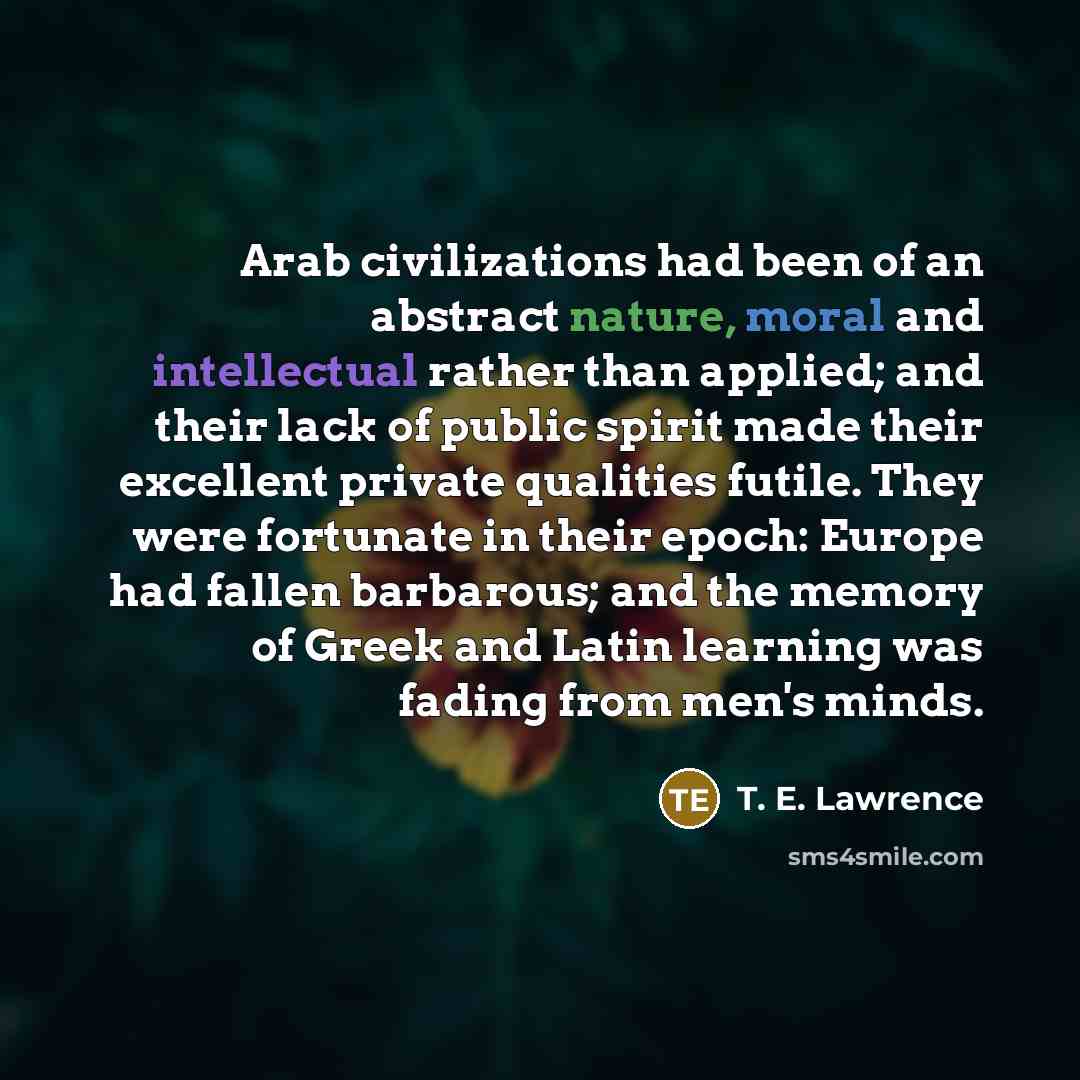 “Arab civilizations had been of an abstract nature, moral and intellectual rather than applied; and their lack of public spirit made their excellent private qualities futile. They were fortunate in their epoch: Europe had fallen barbarous; and the memory of Greek and Latin learning was fading from…” quote by T. E. Lawrence