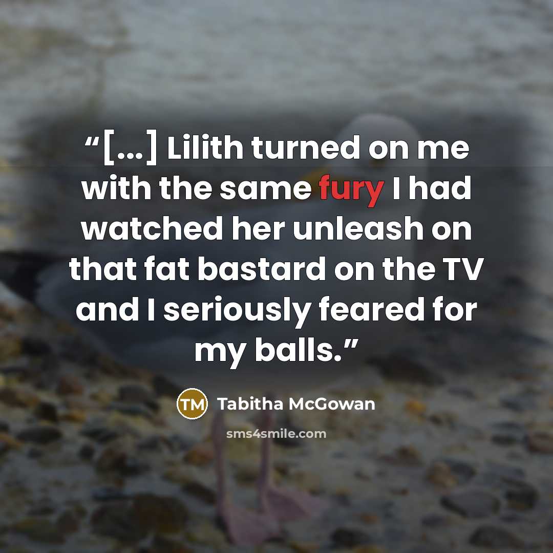 “[...] Lilith turned on me with the same fury I had watched her unleash on that fat bastard on the TV and I seriously feared for my balls.” quote by Tabitha McGowan