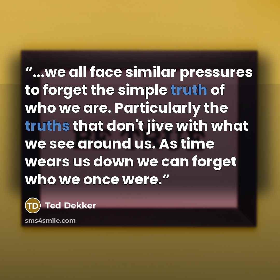 “...we all face similar pressures to forget the simple truth of who we are. Particularly the truths that don't jive with what we see around us. As time wears us down we can forget who we once were.” quote by Ted Dekker