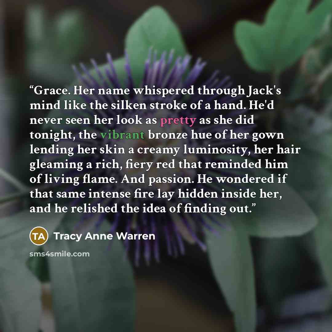 “Grace. Her name whispered through Jack's mind like the silken stroke of a hand. He'd never seen her look as pretty as she did tonight, the vibrant bronze hue of her gown lending her skin a creamy luminosity, her hair gleaming a rich, fiery red that reminded him of living flame. And passion. He…” quote by Tracy Anne Warren