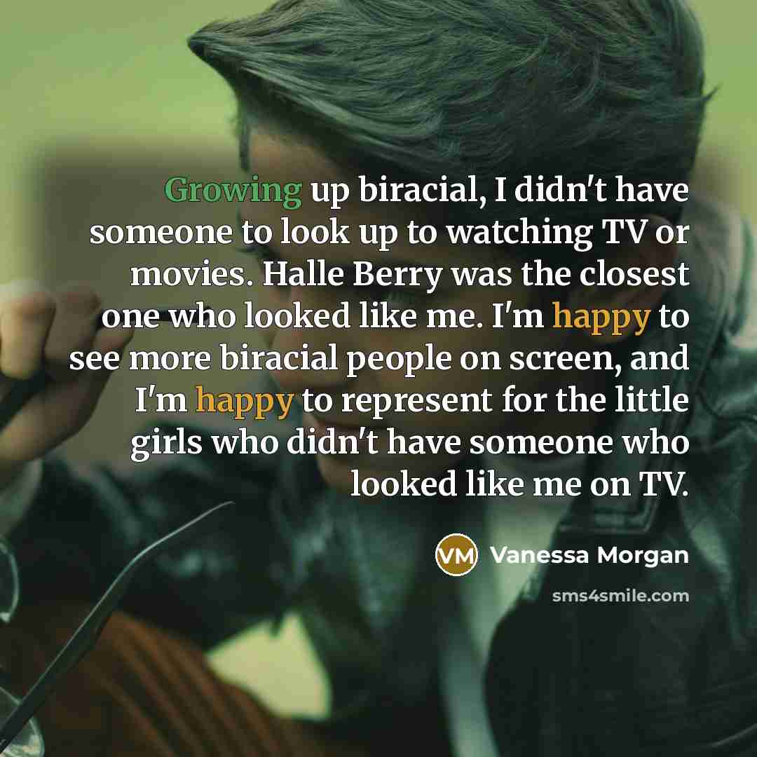 “Growing up biracial, I didn't have someone to look up to watching TV or movies. Halle Berry was the closest one who looked like me. I'm happy to see more biracial people on screen, and I'm happy to represent for the little girls who didn't have someone who looked like me on TV.” quote by Vanessa Morgan