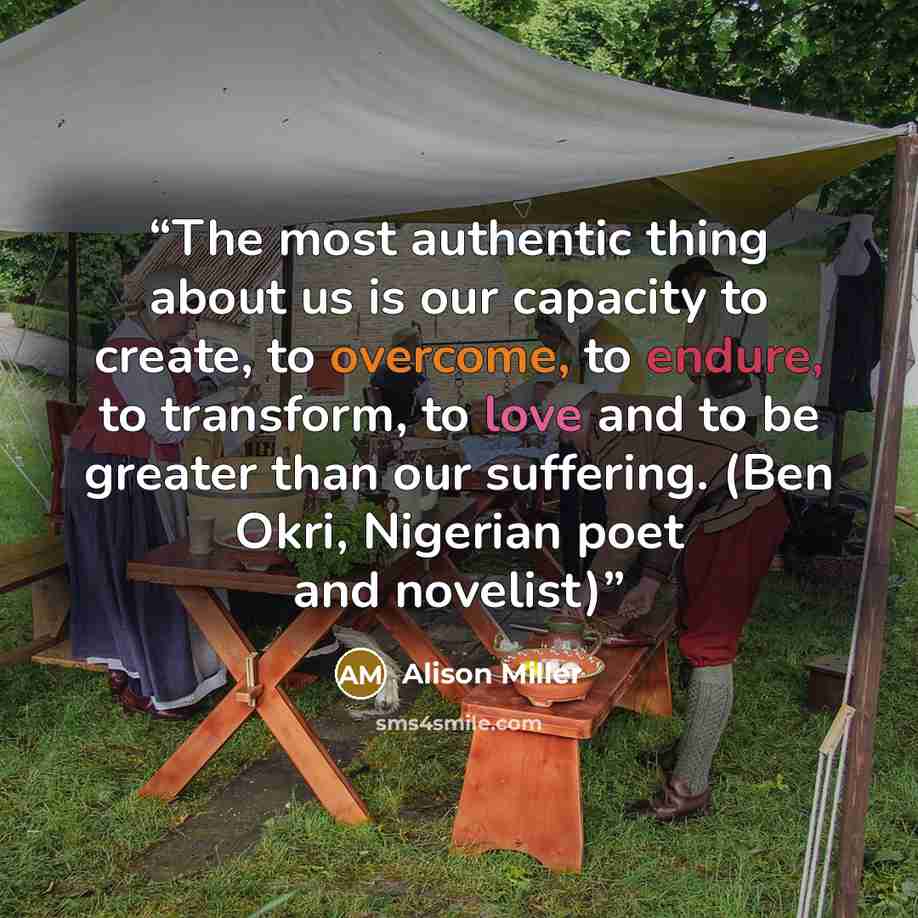 “The most authentic thing about us is our capacity to create, to overcome, to endure, to transform, to love and to be greater than our suffering. (Ben Okri, Nigerian poet and novelist)” quote by Alison Miller