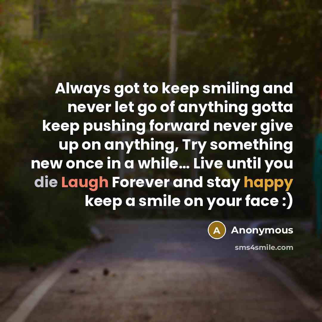 “Always got to keep smiling and never let go of anything gotta keep pushing forward never give up on anything, Try something new once in a while… Live until you die Laugh Forever and stay happy keep a smile on your face :)” quote by Anonymous