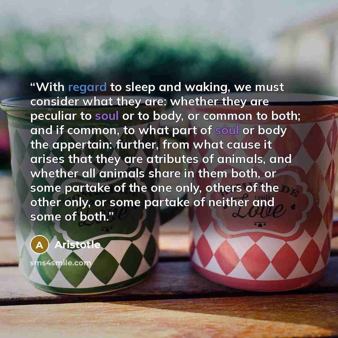 “With regard to sleep and waking, we must consider what they are: whether they are peculiar to soul or to body, or common to both; and if common, to what part of soul or body the appertain: further, from what cause it arises that they are atributes of animals, and whether all animals share in them…” quote by Aristotle