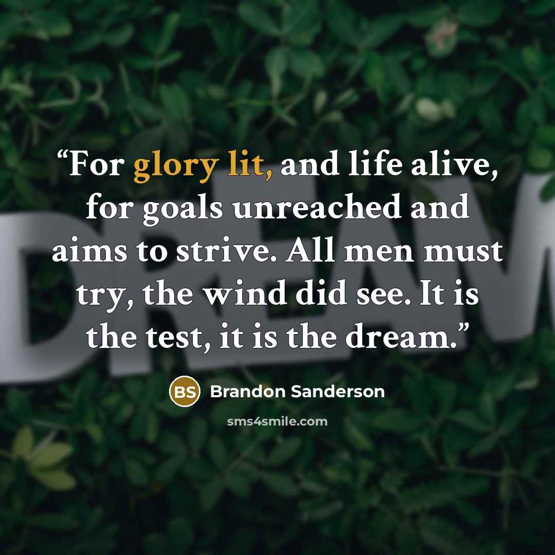 “For glory lit, and life alive, for goals unreached and aims to strive. All men must try, the wind did see. It is the test, it is the dream.” quote by Brandon Sanderson
