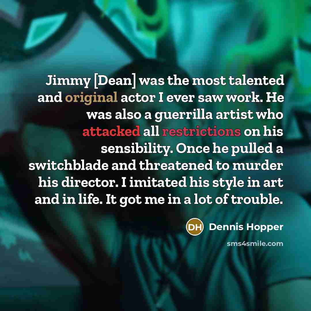 “Jimmy [Dean] was the most talented and original actor I ever saw work. He was also a guerrilla artist who attacked all restrictions on his sensibility. Once he pulled a switchblade and threatened to murder his director. I imitated his style in art and in life. It got me in a lot of trouble.” quote by Dennis Hopper