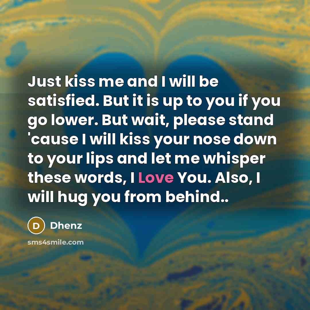 “Just kiss me and I will be satisfied. But it is up to you if you go lower. But wait, please stand 'cause I will kiss your nose down to your lips and let me whisper these words, I Love You. Also, I will hug you from behind..” quote by Dhenz