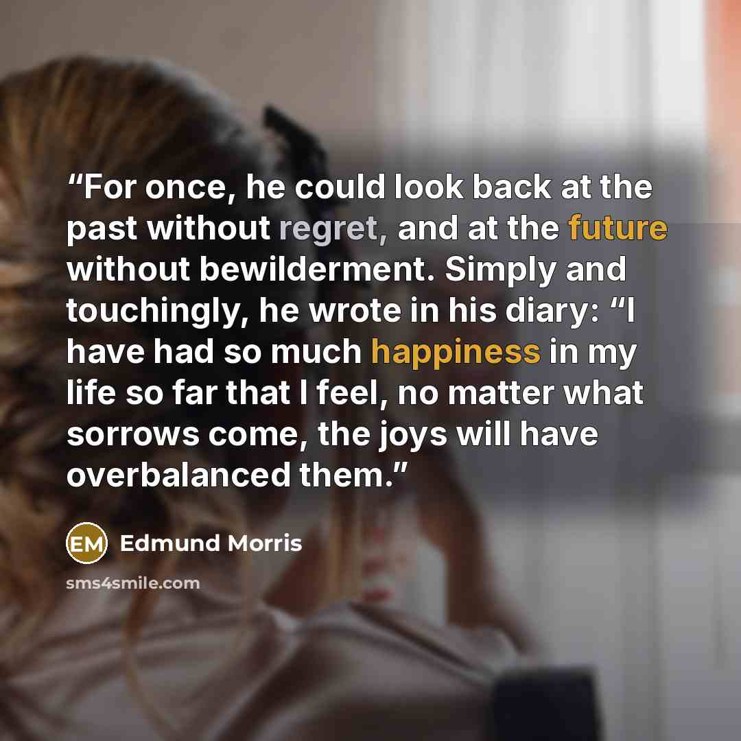 “For once, he could look back at the past without regret, and at the future without bewilderment. Simply and touchingly, he wrote in his diary: “I have had so much happiness in my life so far that I feel, no matter what sorrows come, the joys will have overbalanced them.” quote by Edmund Morris