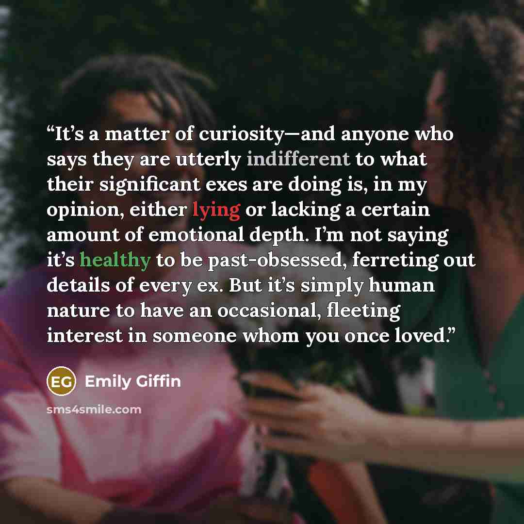 “It’s a matter of curiosity—and anyone who says they are utterly indifferent to what their significant exes are doing is, in my opinion, either lying or lacking a certain amount of emotional depth. I’m not saying it’s healthy to be past-obsessed, ferreting out details of every ex. But it’s simply…” quote by Emily Giffin