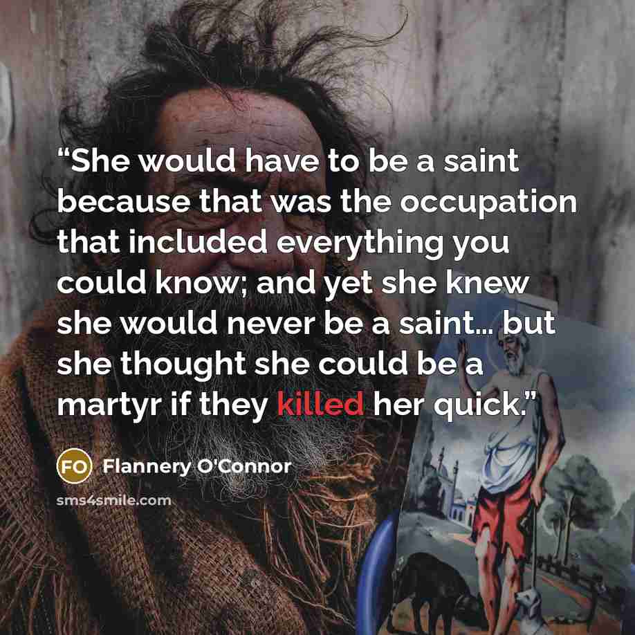 “She would have to be a saint because that was the occupation that included everything you could know; and yet she knew she would never be a saint… but she thought she could be a martyr if they killed her quick.” quote by Flannery O'Connor