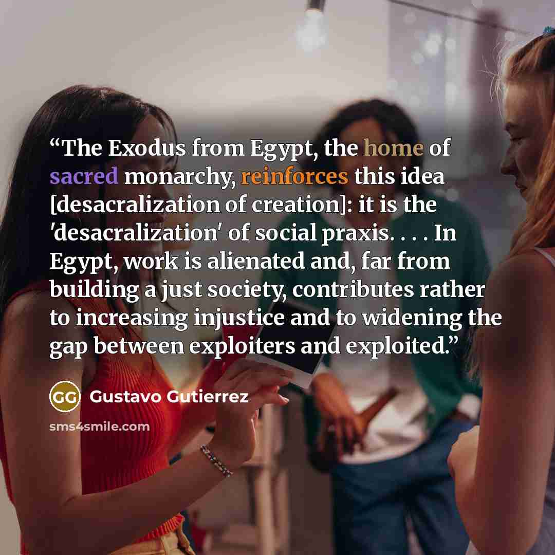 “The Exodus from Egypt, the home of sacred monarchy, reinforces this idea [desacralization of creation]: it is the 'desacralization' of social praxis. . . . In Egypt, work is alienated and, far from building a just society, contributes rather to increasing injustice and to widening the gap between…” quote by Gustavo Gutiérrez