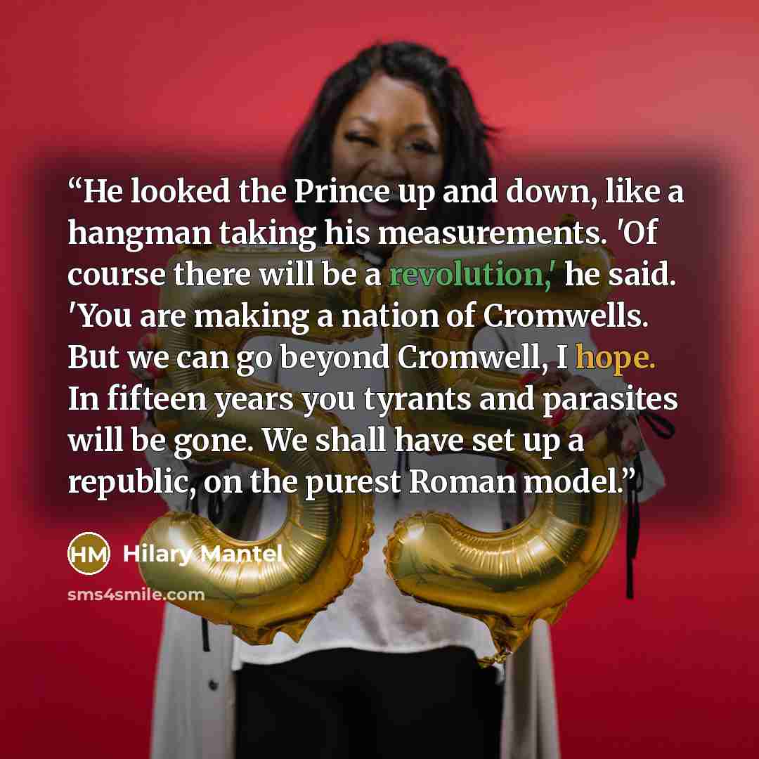 “He looked the Prince up and down, like a hangman taking his measurements. 'Of course there will be a revolution,' he said. 'You are making a nation of Cromwells. But we can go beyond Cromwell, I hope. In fifteen years you tyrants and parasites will be gone. We shall have set up a republic, on the…” quote by Hilary Mantel