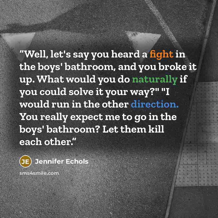 “Well, let's say you heard a fight in the boys' bathroom, and you broke it up. What would you do naturally if you could solve it your way?" "I would run in the other direction. You really expect me to go in the boys' bathroom? Let them kill each other.” quote by Jennifer Echols