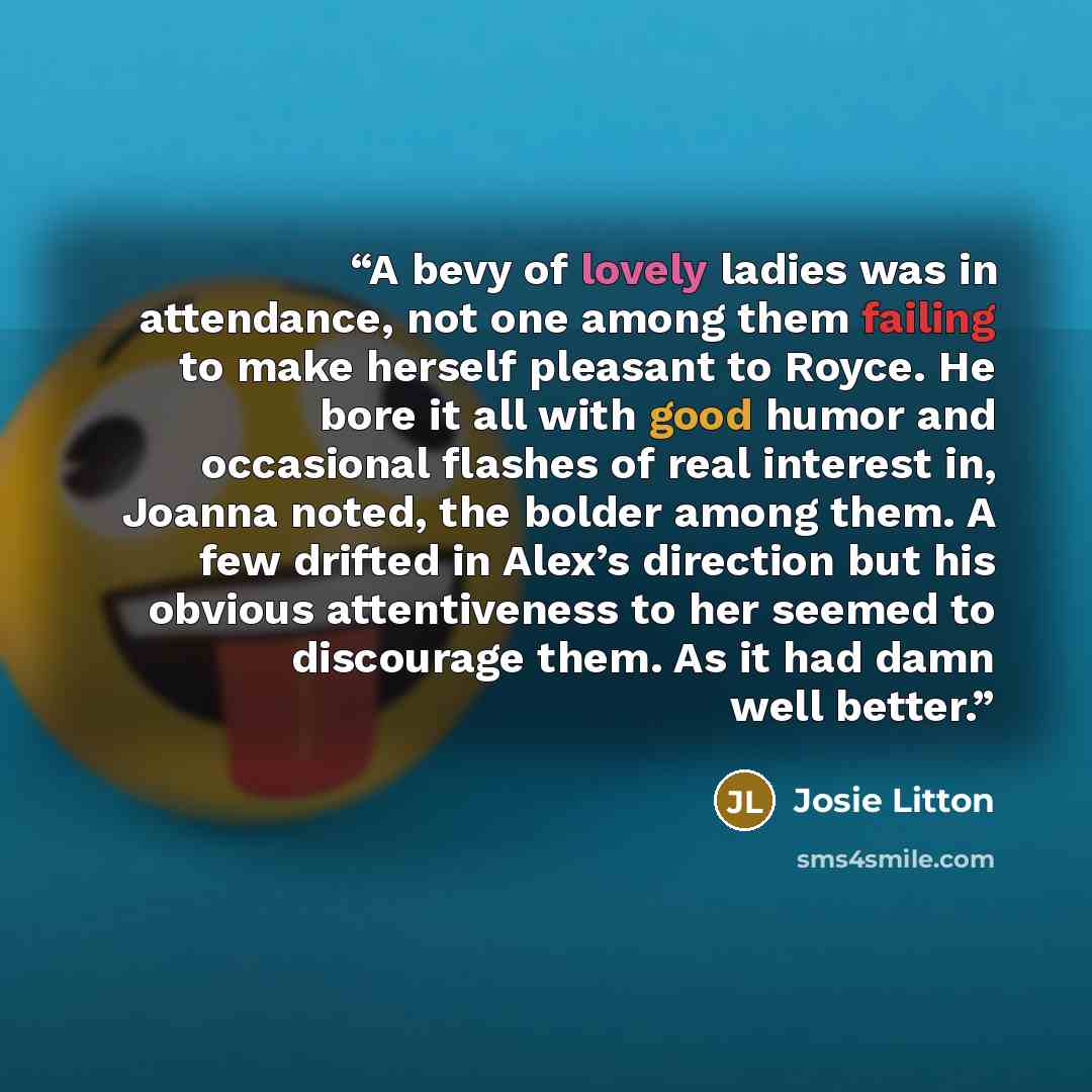 “A bevy of lovely ladies was in attendance, not one among them failing to make herself pleasant to Royce. He bore it all with good humor and occasional flashes of real interest in, Joanna noted, the bolder among them. A few drifted in Alex’s direction but his obvious attentiveness to her seemed to…” quote by Josie Litton