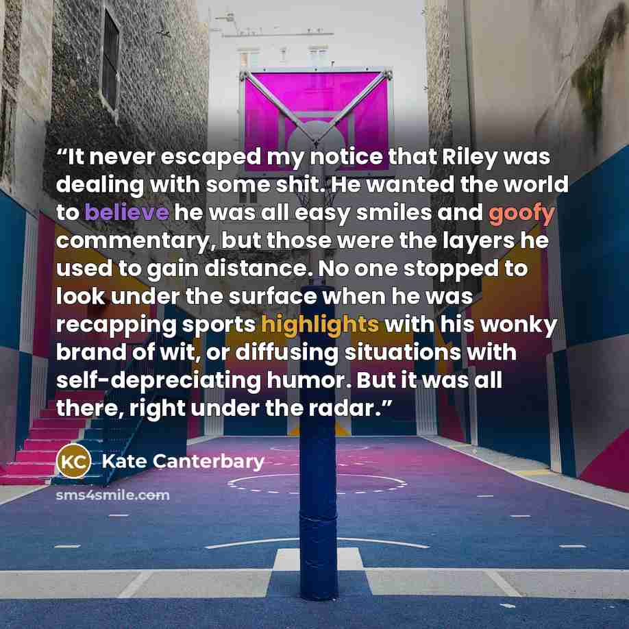 “It never escaped my notice that Riley was dealing with some shit. He wanted the world to believe he was all easy smiles and goofy commentary, but those were the layers he used to gain distance. No one stopped to look under the surface when he was recapping sports highlights with his wonky brand of…” quote by Kate Canterbary