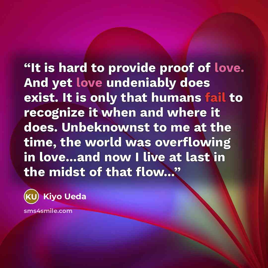 “It is hard to provide proof of love. And yet love undeniably does exist. It is only that humans fail to recognize it when and where it does. Unbeknownst to me at the time, the world was overflowing in love...and now I live at last in the midst of that flow...” quote by Kiyo Ueda