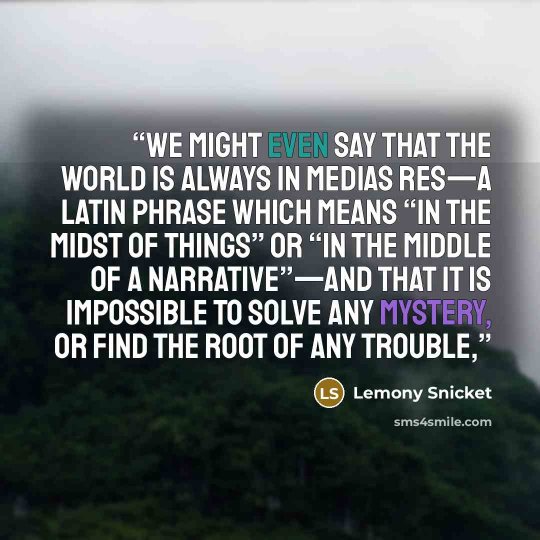 “We might even say that the world is always in medias res—a Latin phrase which means “in the midst of things” or “in the middle of a narrative”—and that it is impossible to solve any mystery, or find the root of any trouble,” quote by Lemony Snicket
