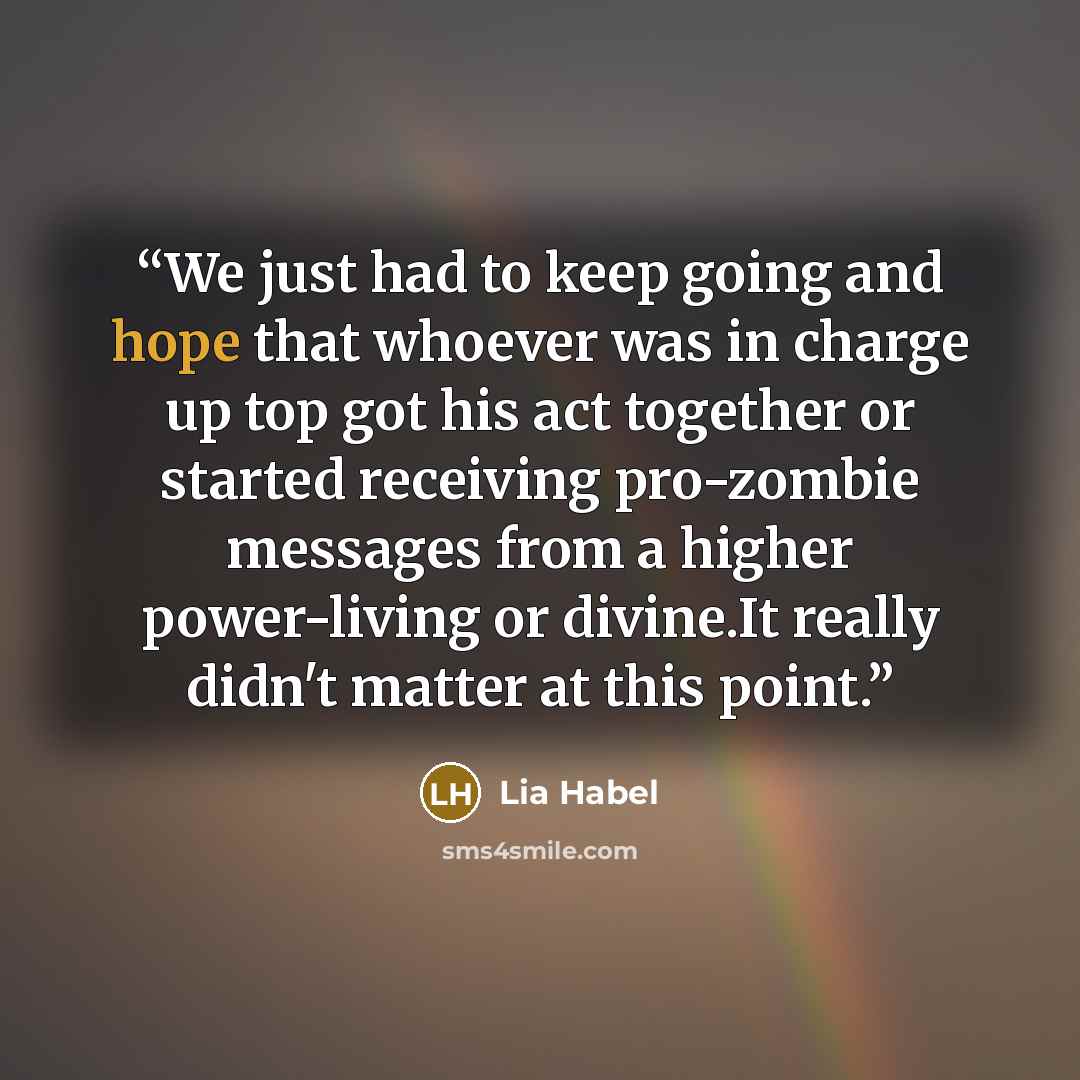 “We just had to keep going and hope that whoever was in charge up top got his act together or started receiving pro-zombie messages from a higher power-living or divine.It really didn't matter at this point.” quote by Lia Habel