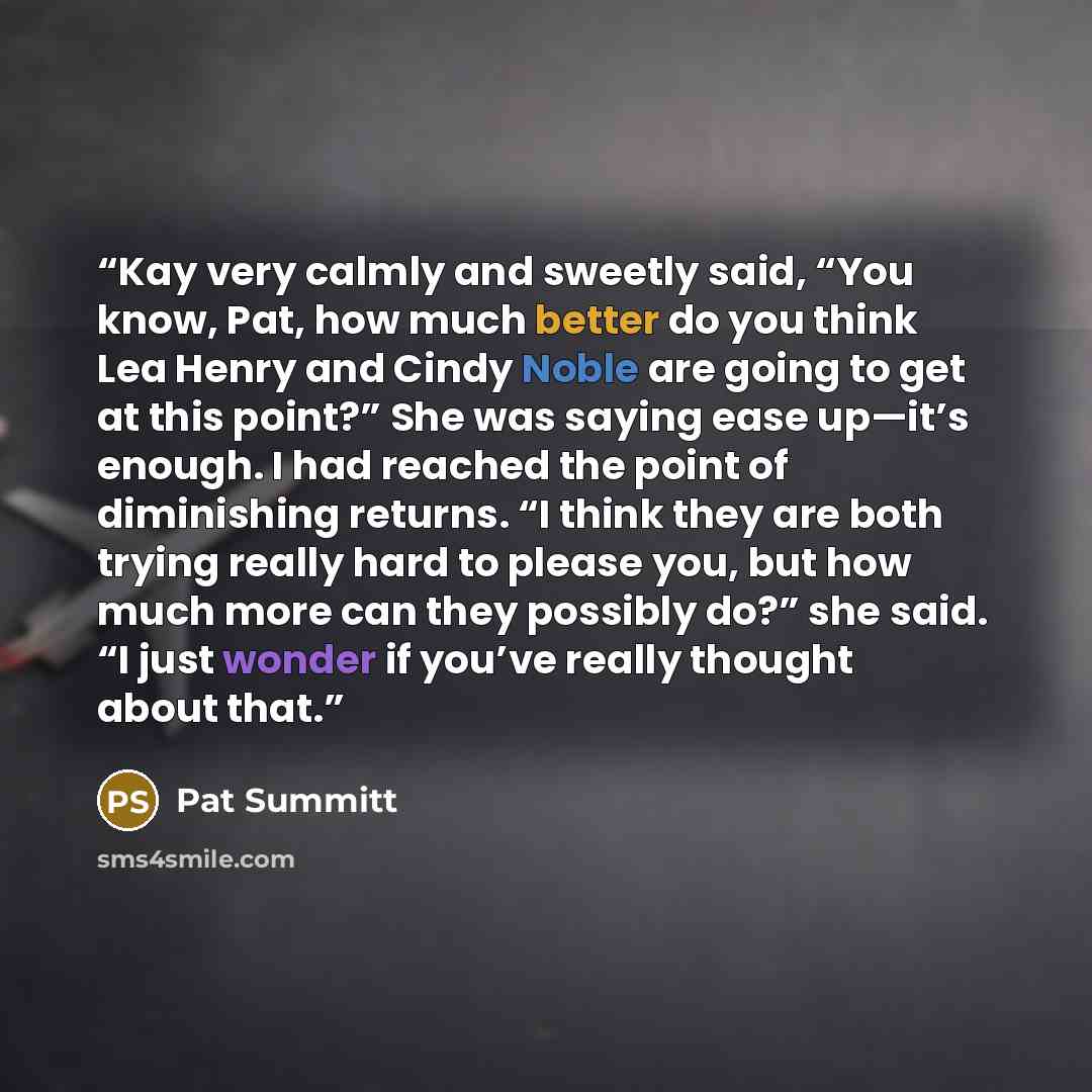 “Kay very calmly and sweetly said, “You know, Pat, how much better do you think Lea Henry and Cindy Noble are going to get at this point?” She was saying ease up—it’s enough. I had reached the point of diminishing returns. “I think they are both trying really hard to please you, but how much more…” quote by Pat Summitt