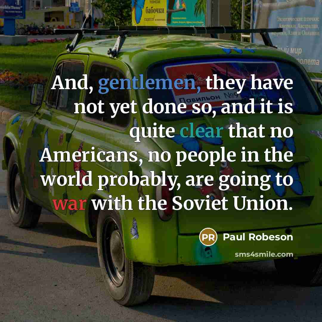 “And, gentlemen, they have not yet done so, and it is quite clear that no Americans, no people in the world probably, are going to war with the Soviet Union.” quote by Paul Robeson