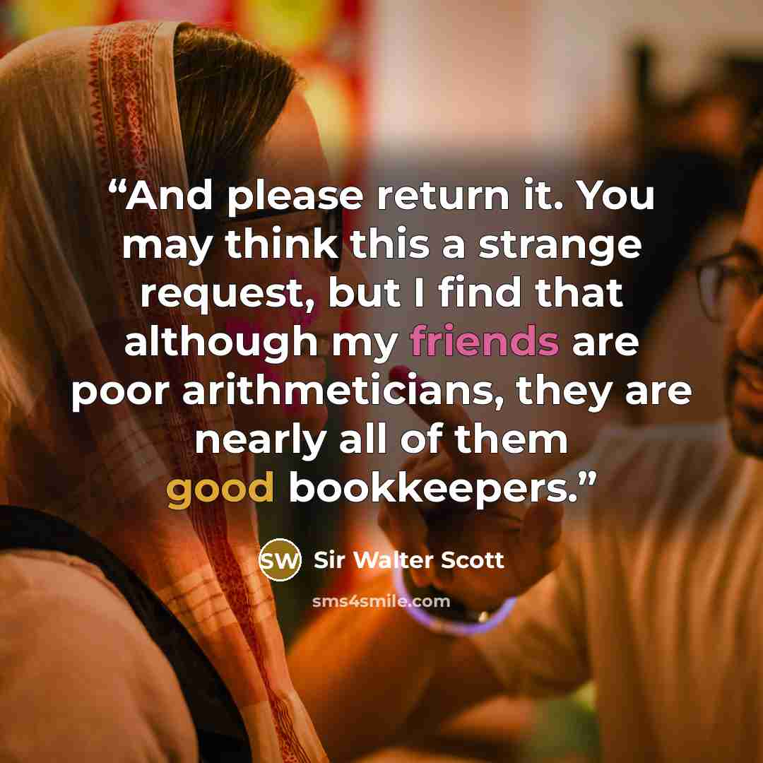 “And please return it. You may think this a strange request, but I find that although my friends are poor arithmeticians, they are nearly all of them good bookkeepers.” quote by Sir Walter Scott