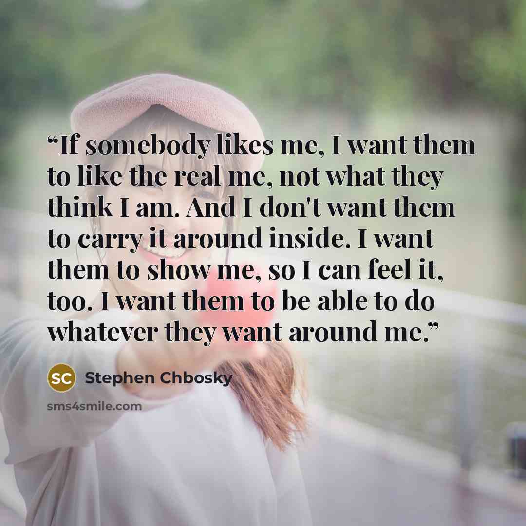 “If somebody likes me, I want them to like the real me, not what they think I am. And I don't want them to carry it around inside. I want them to show me, so I can feel it, too. I want them to be able to do whatever they want around me.” quote by Stephen Chbosky
