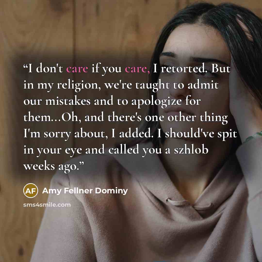 “I don't care if you care, I retorted. But in my religion, we're taught to admit our mistakes and to apologize for them...Oh, and there's one other thing I'm sorry about, I added. I should've spit in your eye and called you a szhlob weeks ago.” quote by Amy Fellner Dominy