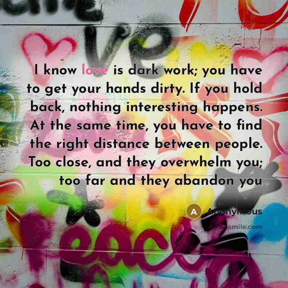 “I know love is dark work; you have to get your hands dirty. If you hold back, nothing interesting happens. At the same time, you have to find the right distance between people. Too close, and they overwhelm you; too far and they abandon you” quote by Anonymous