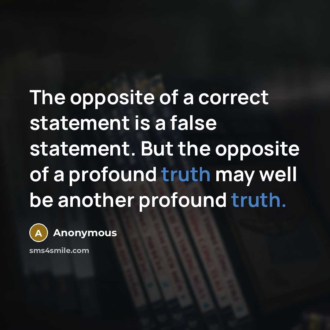 “The opposite of a correct statement is a false statement. But the opposite of a profound truth may well be another profound truth.” quote by Anonymous