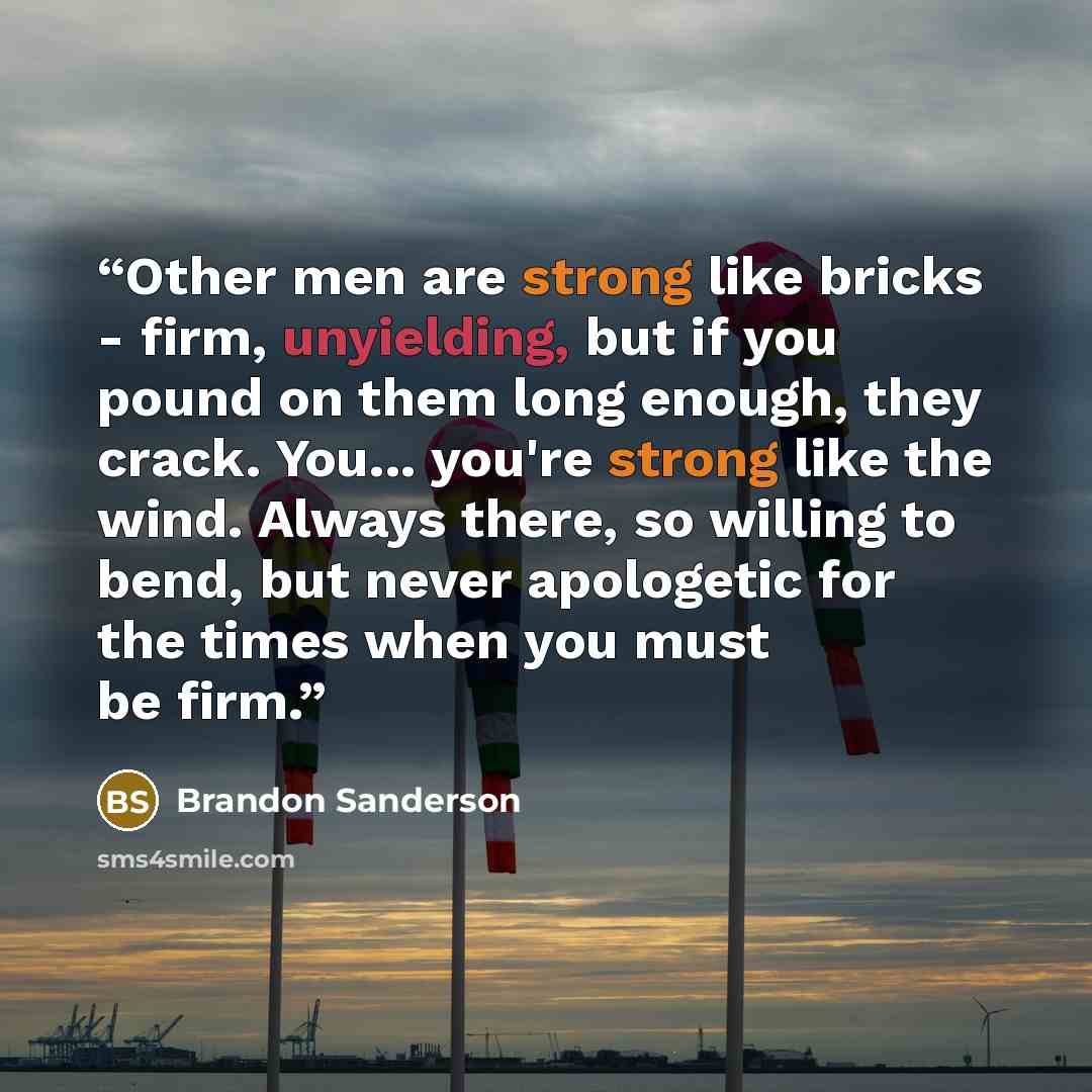 “Other men are strong like bricks - firm, unyielding, but if you pound on them long enough, they crack. You... you're strong like the wind. Always there, so willing to bend, but never apologetic for the times when you must be firm.” quote by Brandon Sanderson