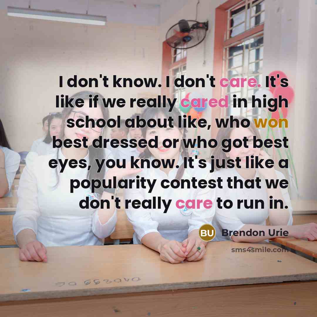 “I don't know. I don't care. It's like if we really cared in high school about like, who won best dressed or who got best eyes, you know. It's just like a popularity contest that we don't really care to run in.” quote by Brendon Urie