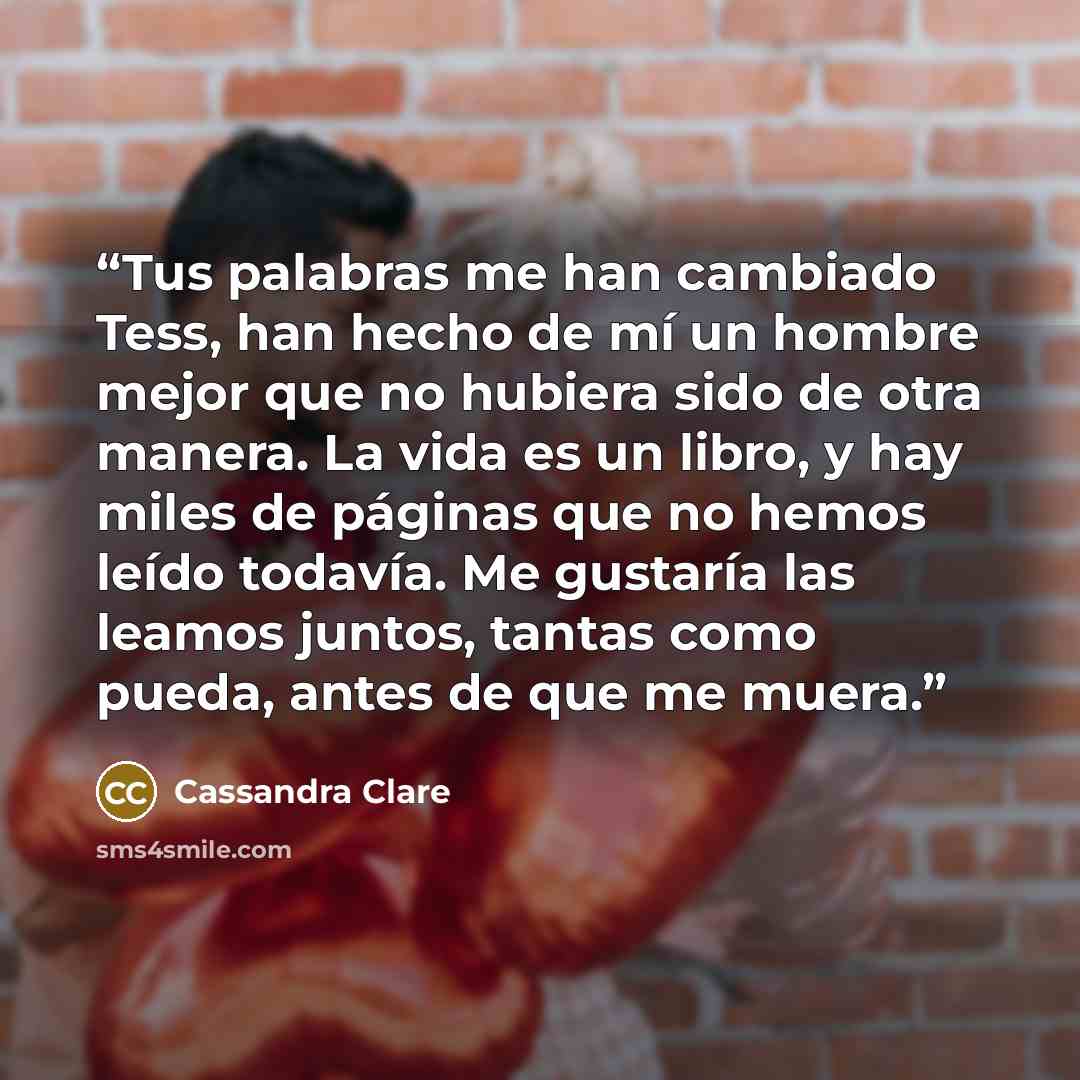 “Tus palabras me han cambiado Tess, han hecho de mí un hombre mejor que no hubiera sido de otra manera. La vida es un libro, y hay miles de páginas que no hemos leído todavía. Me gustaría las leamos juntos, tantas como pueda, antes de que me muera.” quote by Cassandra Clare