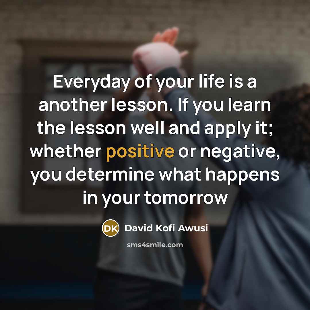 “Everyday of your life is a another lesson. If you learn the lesson well and apply it; whether positive or negative, you determine what happens in your tomorrow” quote by David Kofi Awusi