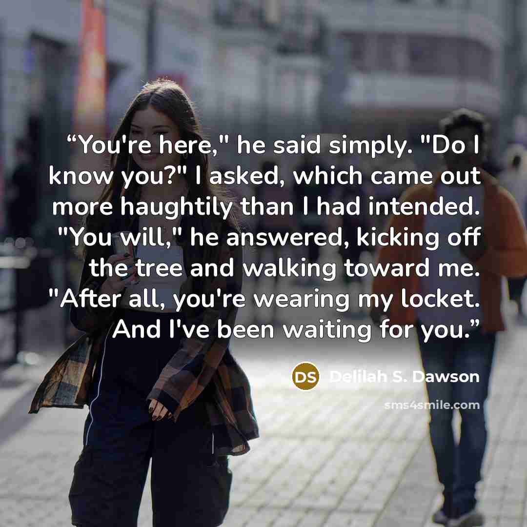 “You're here," he said simply. "Do I know you?" I asked, which came out more haughtily than I had intended. "You will," he answered, kicking off the tree and walking toward me. "After all, you're wearing my locket. And I've been waiting for you.” quote by Delilah S. Dawson