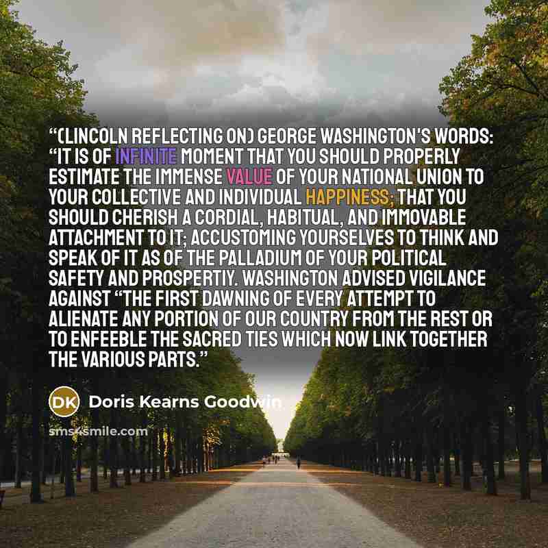 “(Lincoln reflecting on) George Washington's words: “It is of infinite moment that you should properly estimate the immense value of your national union to your collective and individual happiness; that you should cherish a cordial, habitual, and immovable attachment to it; accustoming yourselves…” quote by Doris Kearns Goodwin