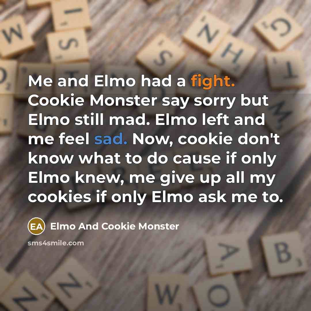 “Me and Elmo had a fight. Cookie Monster say sorry but Elmo still mad. Elmo left and me feel sad. Now, cookie don't know what to do cause if only Elmo knew, me give up all my cookies if only Elmo ask me to.” quote by Elmo And Cookie Monster