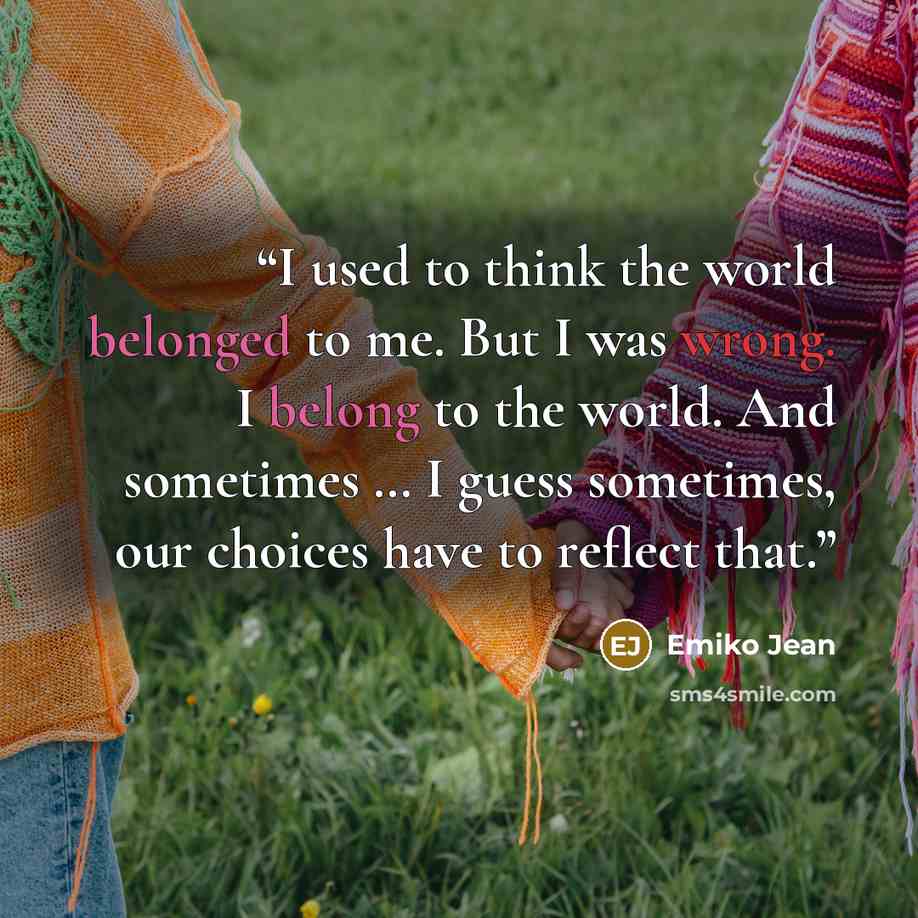 “I used to think the world belonged to me. But I was wrong. I belong to the world. And sometimes … I guess sometimes, our choices have to reflect that.” quote by Emiko Jean