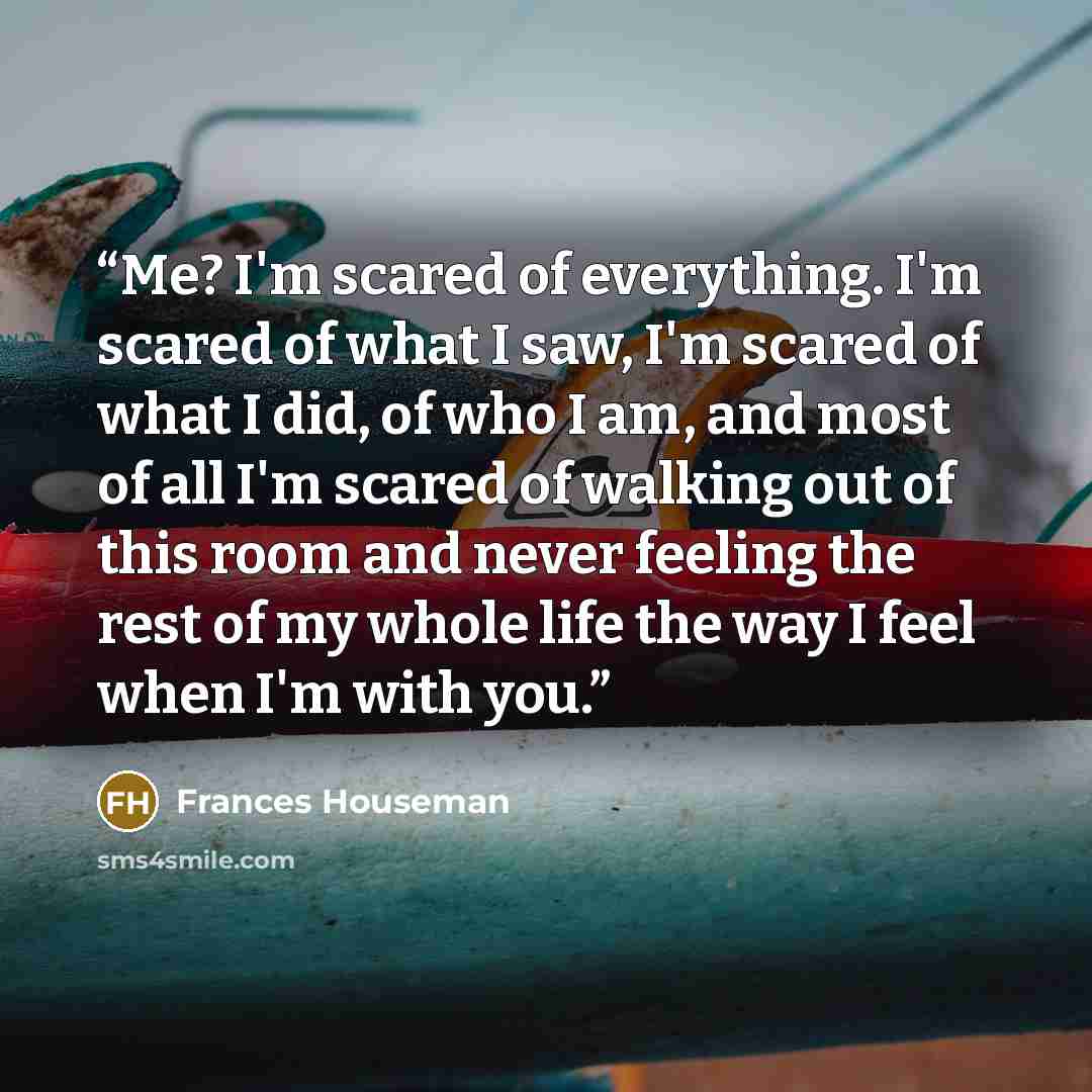 “Me? I'm scared of everything. I'm scared of what I saw, I'm scared of what I did, of who I am, and most of all I'm scared of walking out of this room and never feeling the rest of my whole life the way I feel when I'm with you.” quote by Frances Houseman