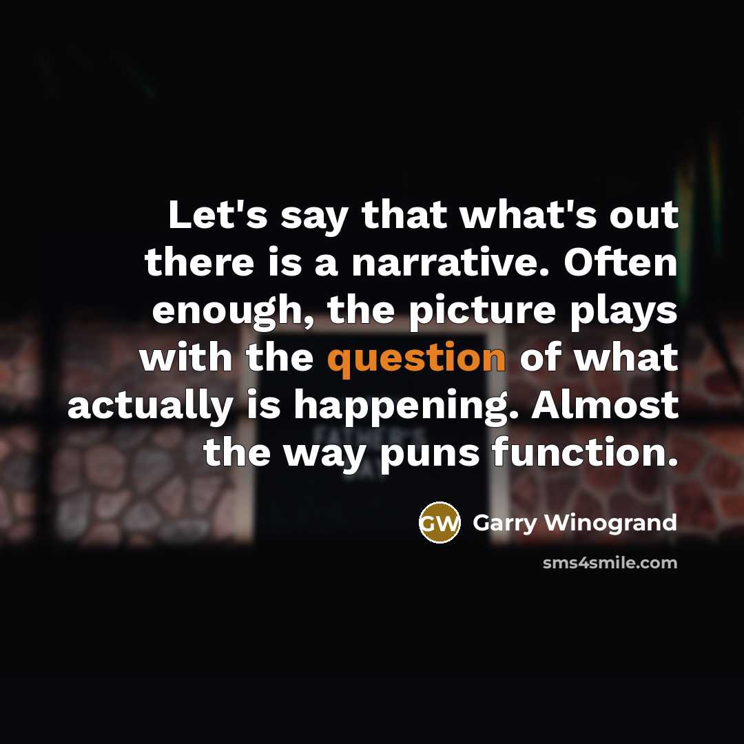 “Let's say that what's out there is a narrative. Often enough, the picture plays with the question of what actually is happening. Almost the way puns function.” quote by Garry Winogrand
