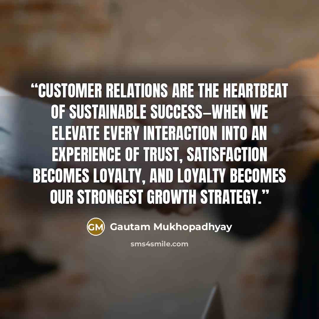 “Customer relations are the heartbeat of sustainable success—when we elevate every interaction into an experience of trust, satisfaction becomes loyalty, and loyalty becomes our strongest growth strategy.” quote by Gautam Mukhopadhyay