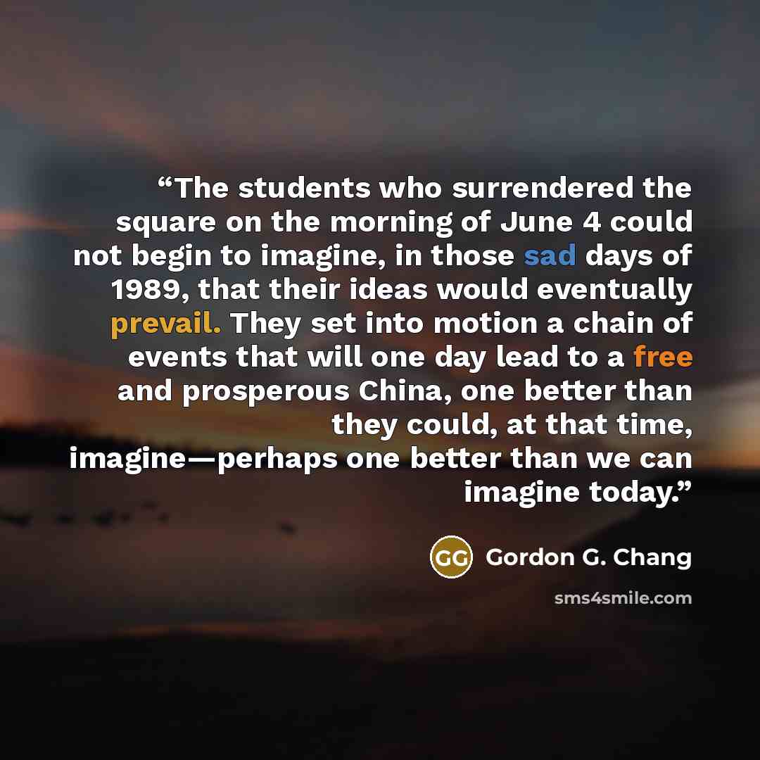 “The students who surrendered the square on the morning of June 4 could not begin to imagine, in those sad days of 1989, that their ideas would eventually prevail. They set into motion a chain of events that will one day lead to a free and prosperous China, one better than they could, at that time…” quote by Gordon G. Chang
