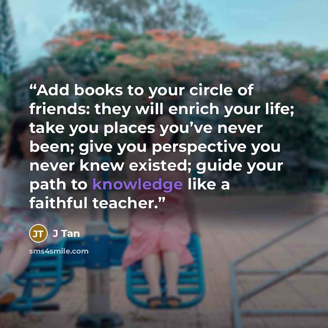 “Add books to your circle of friends: they will enrich your life; take you places you’ve never been; give you perspective you never knew existed; guide your path to knowledge like a faithful teacher.” quote by J Tan