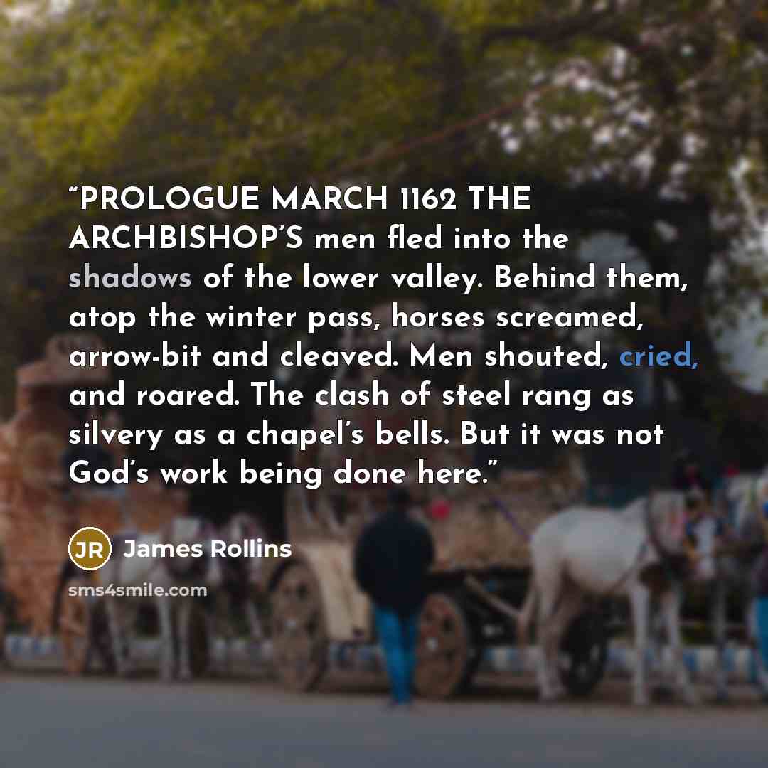“PROLOGUE MARCH 1162 THE ARCHBISHOP’S men fled into the shadows of the lower valley. Behind them, atop the winter pass, horses screamed, arrow-bit and cleaved. Men shouted, cried, and roared. The clash of steel rang as silvery as a chapel’s bells. But it was not God’s work being done here.” quote by James Rollins