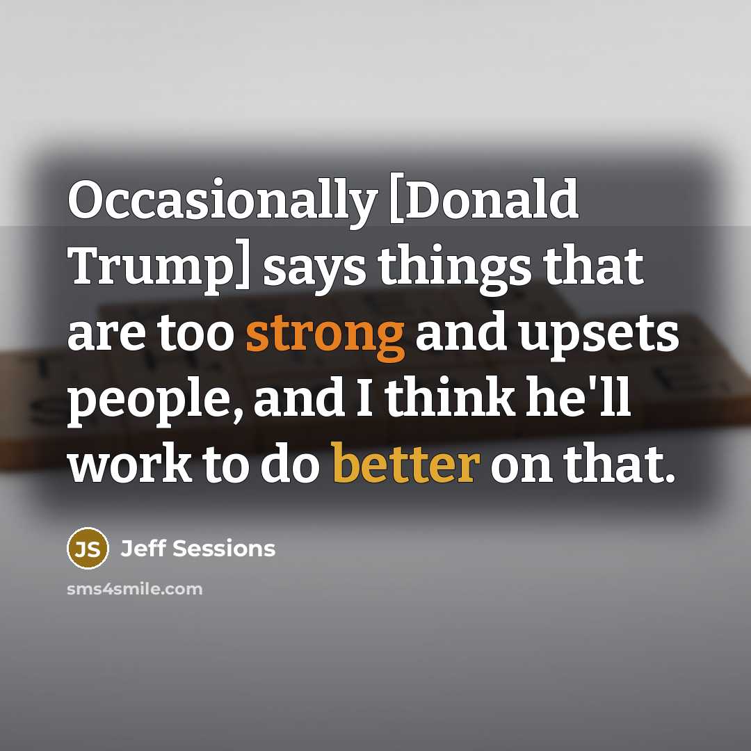 “Occasionally [Donald Trump] says things that are too strong and upsets people, and I think he'll work to do better on that.” quote by Jeff Sessions